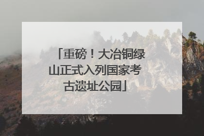 重磅！大冶铜绿山正式入列国家考古遗址公园