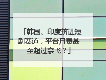 韩国、印度挤进短剧赛道，平台月费甚至超过奈飞？
