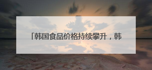 韩国食品价格持续攀升，韩民众“泡面加蛋”得想想