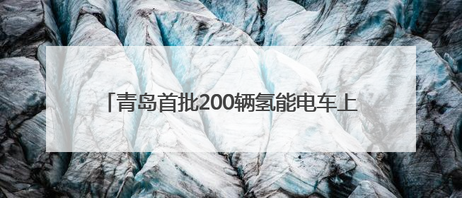 青岛首批200辆氢能电车上路，续航可达100公里，年底将投放5000到1万辆