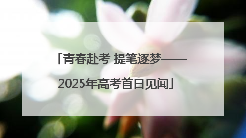 青春赴考 提笔逐梦——2025年高考首日见闻
