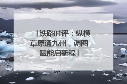 铁路时评：纵横草原通九州，调图赋能启新程