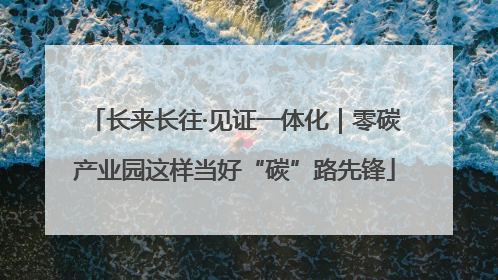长来长往·见证一体化｜零碳产业园这样当好“碳”路先锋
