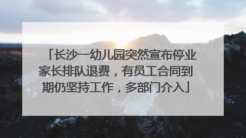 长沙一幼儿园突然宣布停业家长排队退费，有员工合同到期仍坚持工作，多部门介入