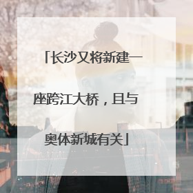 长沙又将新建一座跨江大桥，且与奥体新城有关