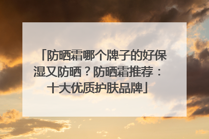 防晒霜哪个牌子的好保湿又防晒？防晒霜推荐：十大优质护肤品牌