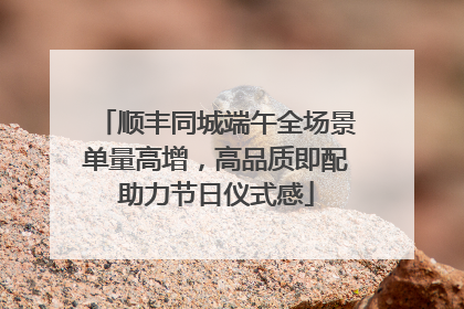 顺丰同城端午全场景单量高增，高品质即配助力节日仪式感