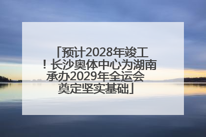 预计2028年竣工！长沙奥体中心为湖南承办2029年全运会奠定坚实基础
