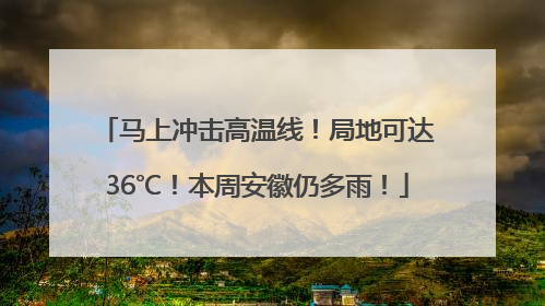 马上冲击高温线！局地可达36℃！本周安徽仍多雨！