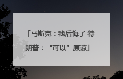 马斯克：我后悔了 特朗普：“可以”原谅