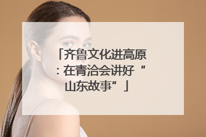 齐鲁文化进高原：在青洽会讲好“山东故事”