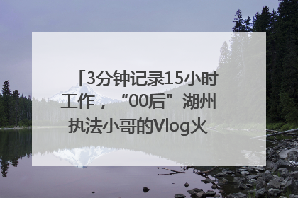 3分钟记录15小时工作，“00后”湖州执法小哥的Vlog火了，还被网友点赞