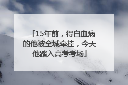 15年前，得白血病的他被全城牵挂，今天他踏入高考考场