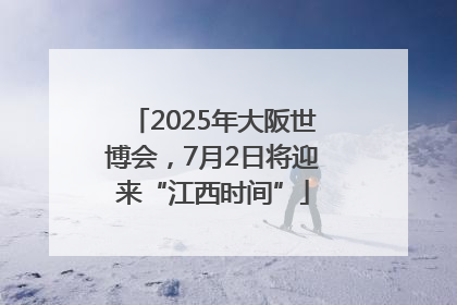 2025年大阪世博会，7月2日将迎来“江西时间”