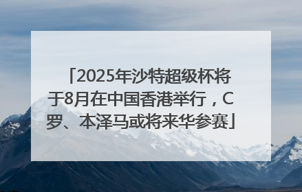 2025年沙特超级杯将于8月在中国香港举行，C罗、本泽马或将来华参赛