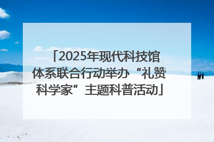 2025年现代科技馆体系联合行动举办“礼赞科学家”主题科普活动