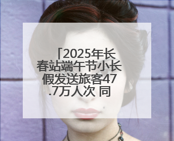 2025年长春站端午节小长假发送旅客47.7万人次 同比增长3%