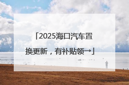 2025海口汽车置换更新，有补贴领→