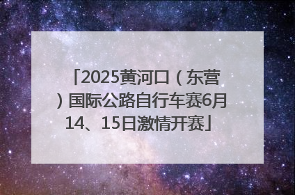 2025黄河口（东营）国际公路自行车赛6月14、15日激情开赛