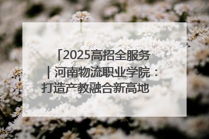 2025高招全服务｜河南物流职业学院：打造产教融合新高地 推动高质量快速发展