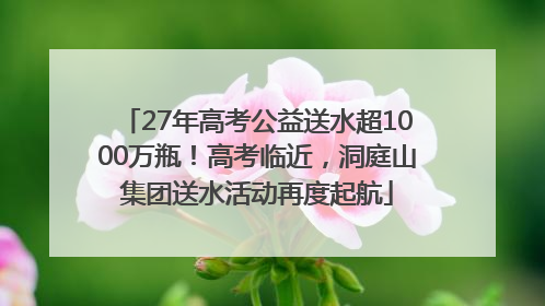27年高考公益送水超1000万瓶！高考临近，洞庭山集团送水活动再度起航