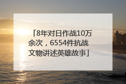 8年对日作战10万余次，6554件抗战文物讲述英雄故事