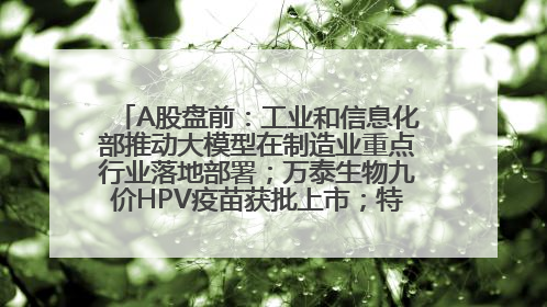 A股盘前：工业和信息化部推动大模型在制造业重点行业落地部署；万泰生物九价HPV疫苗获批上市；特朗普催促鲍威尔降息